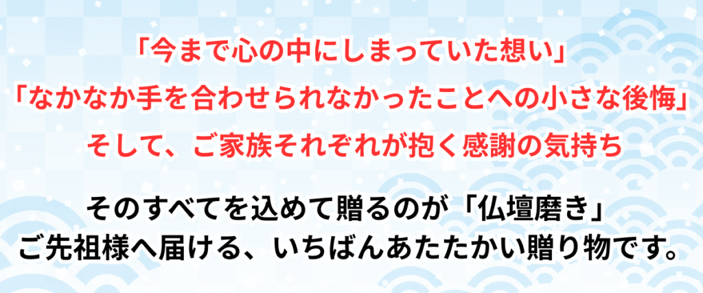 今まで心の中にしまっていた想い
、なかなか手を合わせられなかったことへの小さな後悔、そして、ご家族それぞれが抱く感謝の気持ち、そのすべてを込めて贈るのが「仏壇磨き」ご先祖様へ届ける、いちばんあたたかい贈り物